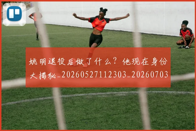 姚明退役后做了什么？他现在身份大揭秘_20260527112303_20260703233112
