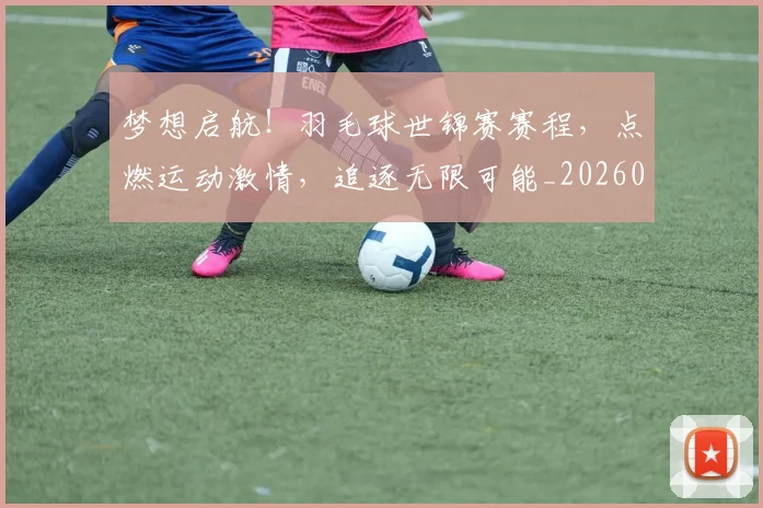 梦想启航！羽毛球世锦赛赛程，点燃运动激情，追逐无限可能_20260708190300_20260731183044