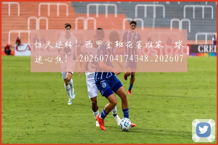 惊天逆转！西甲金靴花落谁家，球迷心焦！_20260704174348_20260723173003