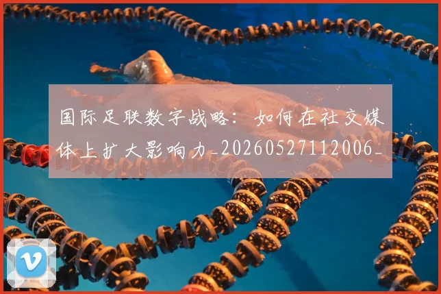 国际足联数字战略：如何在社交媒体上扩大影响力_20260527112006_20260719170422
