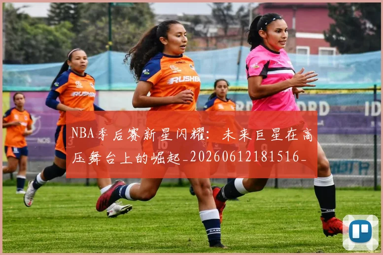 NBA季后赛新星闪耀：未来巨星在高压舞台上的崛起_20260612181516_20260714211825