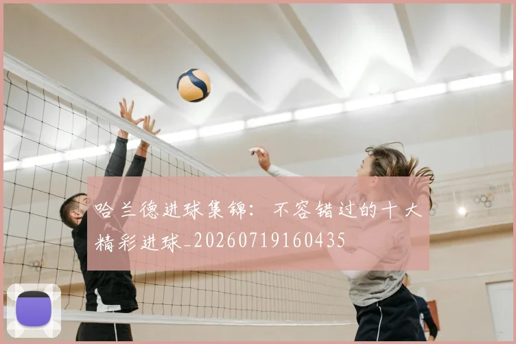 哈兰德进球集锦：不容错过的十大精彩进球_20260719160435