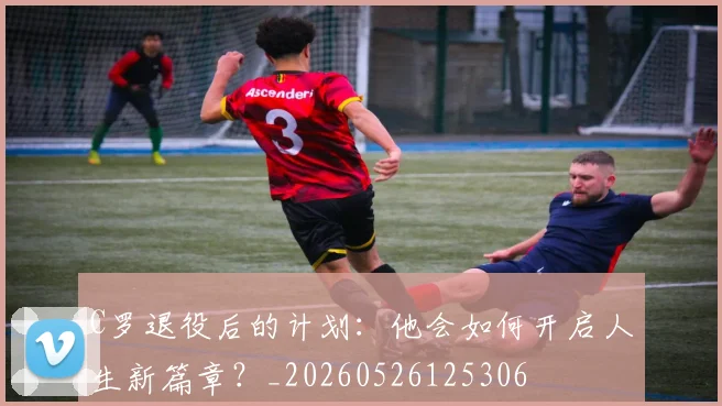 C罗退役后的计划：他会如何开启人生新篇章？_20260526125306