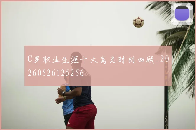 C罗职业生涯十大高光时刻回顾_20260526125256