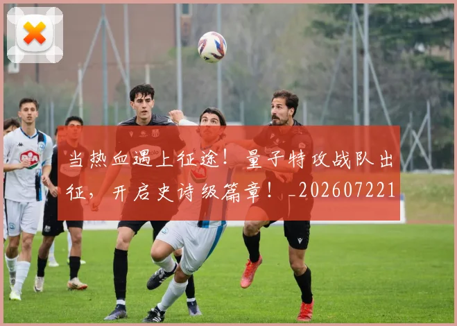 当热血遇上征途！量子特攻战队出征，开启史诗级篇章！_20260722155633