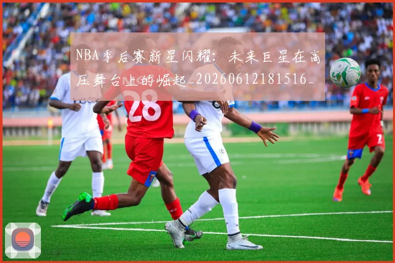 NBA季后赛新星闪耀：未来巨星在高压舞台上的崛起_20260612181516_20260702165048