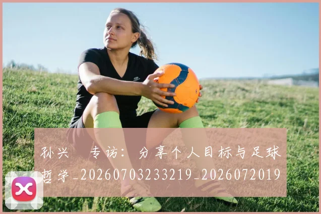 孙兴慜专访：分享个人目标与足球哲学_20260703233219_20260720192726