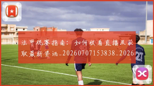 法甲观赛指南：如何收看直播及获取最新资讯_20260707153838_20260801172915
