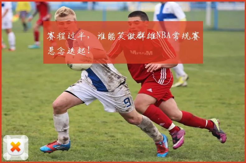 赛程过半，谁能笑傲群雄NBA常规赛悬念迭起！