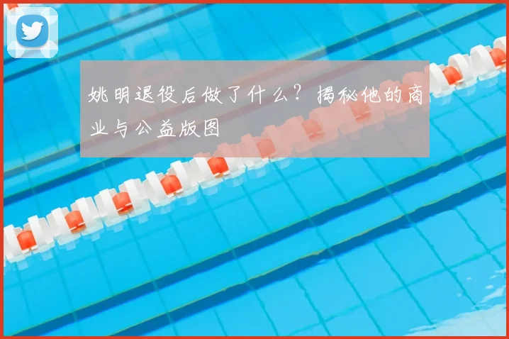 姚明退役后做了什么？揭秘他的商业与公益版图