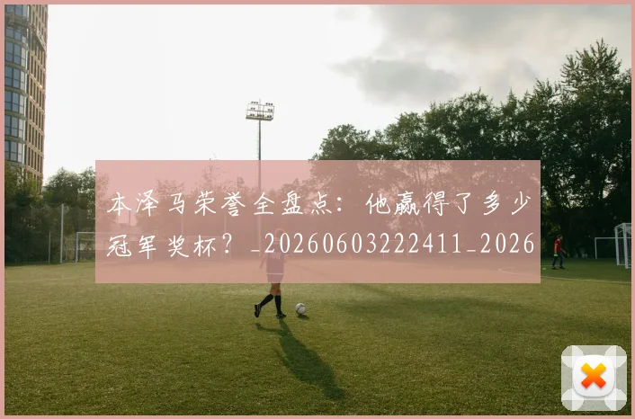 本泽马荣誉全盘点：他赢得了多少冠军奖杯？_20260603222411_20260707021946_20260731174538