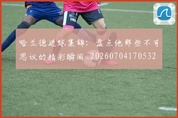 哈兰德进球集锦:盘点他那些不可思议的精彩瞬间_20260704170532