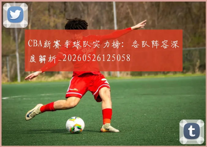 CBA新赛季球队实力榜：各队阵容深度解析_20260526125058