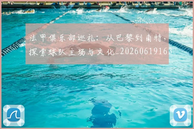 法甲俱乐部巡礼：从巴黎到南特，探索球队主场与文化_20260619163236_20260707153122_20260801171430