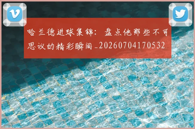 哈兰德进球集锦:盘点他那些不可思议的精彩瞬间_20260704170532