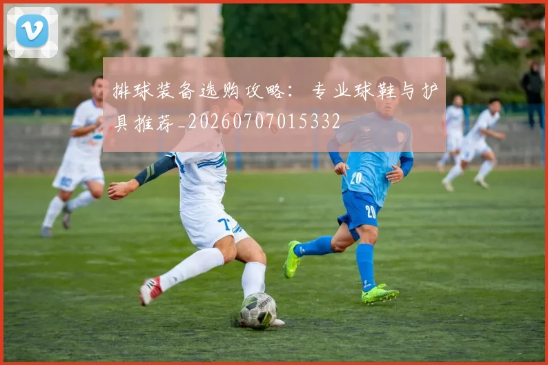 排球装备选购攻略：专业球鞋与护具推荐_20260707015332
