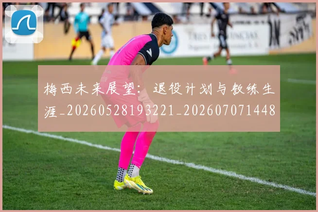 梅西未来展望：退役计划与教练生涯_20260528193221_20260707144836