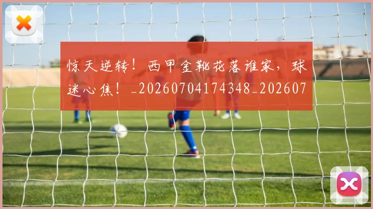 惊天逆转！西甲金靴花落谁家，球迷心焦！_20260704174348_20260723173003