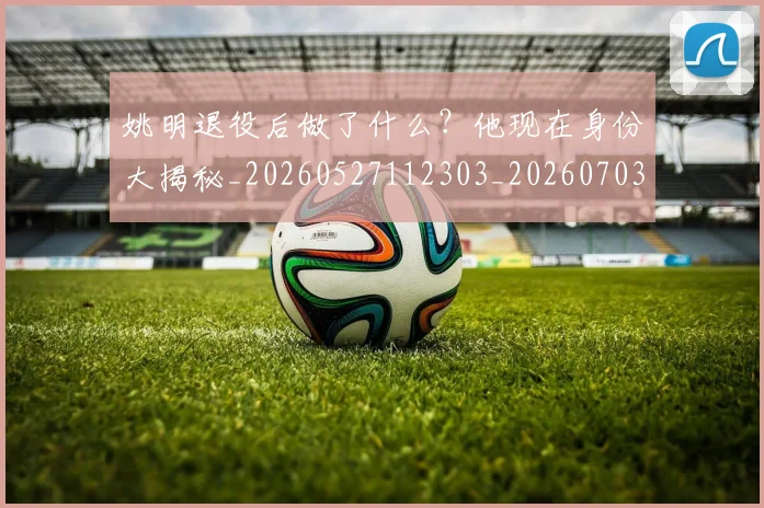 姚明退役后做了什么？他现在身份大揭秘_20260527112303_20260703233112