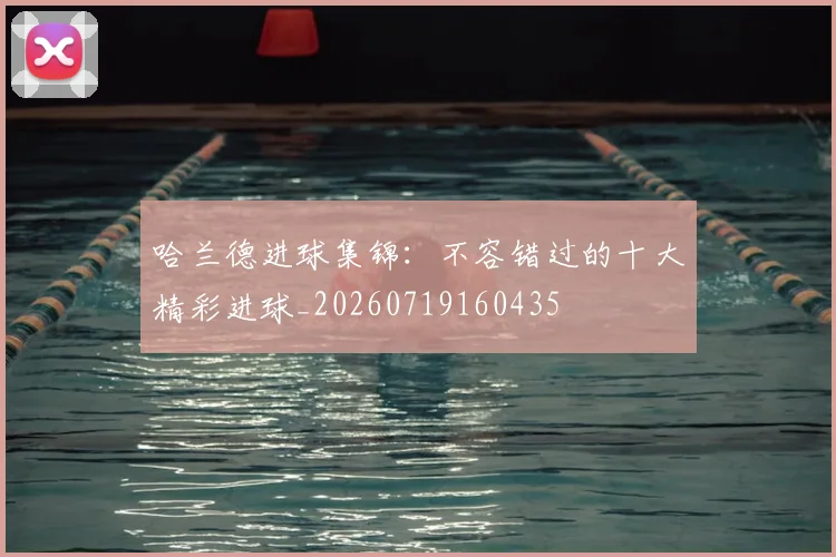 哈兰德进球集锦:不容错过的十大精彩进球_20260719160435