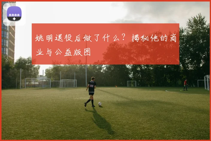 姚明退役后做了什么？揭秘他的商业与公益版图