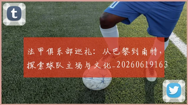法甲俱乐部巡礼：从巴黎到南特，探索球队主场与文化_20260619163236_20260707153122_20260801171430