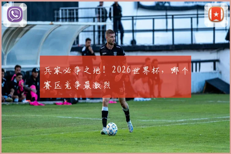 兵家必争之地！2026世界杯，哪个赛区竞争最激烈