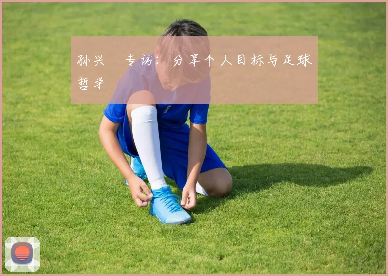 孙兴慜专访:分享个人目标与足球哲学