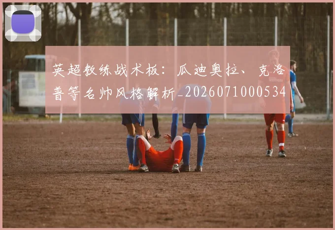 英超教练战术板：瓜迪奥拉、克洛普等名帅风格解析_20260710005347